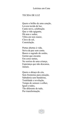 Letristas em Cena
933
TECIDA DE LUZ
Quero o brilho de uma canção,
Leveza tecida de luz,
Canto novo, celebração.
Que a vida agiganta,
Dá asas e seduz,
Vibra em tom maior,
Clave de sol,
Constelação.
Portas abertas à vida,
Seiva da paz sem conta.
Busco o sagrado do sonho,
Germe que encanta
Em cores tantas,
No sorriso de uma criança,
Esperança que não descansa,
Jamais.
Quero o abraço do céu,
Sem fronteiras para emoção,
Sabedoria sem bandeiras,
Totalidade e revelação,
Tempo de semear e colher,
Igual a todos,
Tão diferente de tudo,
Por transformação.
 