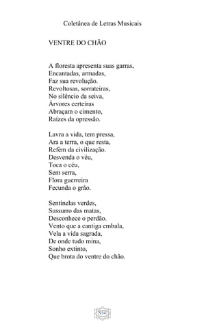 Coletânea de Letras Musicais
934
VENTRE DO CHÃO
A floresta apresenta suas garras,
Encantadas, armadas,
Faz sua revolução.
Revoltosas, sorrateiras,
No silêncio da seiva,
Árvores certeiras
Abraçam o cimento,
Raízes da opressão.
Lavra a vida, tem pressa,
Ara a terra, o que resta,
Refém da civilização.
Desvenda o véu,
Toca o céu,
Sem serra,
Flora guerreira
Fecunda o grão.
Sentinelas verdes,
Sussurro das matas,
Desconhece o perdão.
Vento que a cantiga embala,
Vela a vida sagrada,
De onde tudo mina,
Sonho extinto,
Que brota do ventre do chão.
 