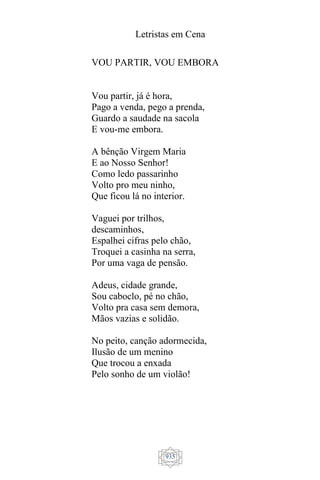Letristas em Cena
935
VOU PARTIR, VOU EMBORA
Vou partir, já é hora,
Pago a venda, pego a prenda,
Guardo a saudade na sacola
E vou-me embora.
A bênção Virgem Maria
E ao Nosso Senhor!
Como ledo passarinho
Volto pro meu ninho,
Que ficou lá no interior.
Vaguei por trilhos,
descaminhos,
Espalhei cifras pelo chão,
Troquei a casinha na serra,
Por uma vaga de pensão.
Adeus, cidade grande,
Sou caboclo, pé no chão,
Volto pra casa sem demora,
Mãos vazias e solidão.
No peito, canção adormecida,
Ilusão de um menino
Que trocou a enxada
Pelo sonho de um violão!
 
