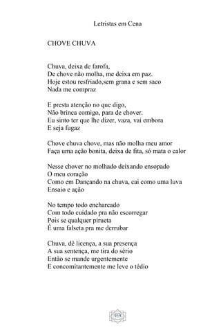 Letristas em Cena
939
CHOVE CHUVA
Chuva, deixa de farofa,
De chove não molha, me deixa em paz.
Hoje estou resfriado,sem grana e sem saco
Nada me compraz
E presta atenção no que digo,
Não brinca comigo, para de chover.
Eu sinto ter que lhe dizer, vaza, vai embora
E seja fugaz
Chove chuva chove, mas não molha meu amor
Faça uma ação bonita, deixa de fita, só mata o calor
Nesse chover no molhado deixando ensopado
O meu coração
Como em Dançando na chuva, cai como uma luva
Ensaio e ação
No tempo todo encharcado
Com todo cuidado pra não escorregar
Pois se qualquer pirueta
É uma falseta pra me derrubar
Chuva, dê licença, a sua presença
A sua sentença, me tira do sério
Então se mande urgentemente
E concomitantemente me leve o tédio
 
