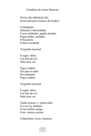 Coletânea de Letras Musicais
94
FUGA NO MENSALÃO
(reservada para Gustavo de Godoy)
Contradição
Omissão e obscuridade.
Cacos estilhados, papéis picados.
Engavetados, mofados
O brasileiro
Cobrou resultado
Vergonha nacional
E segue afora.
Um fora da Lei.
Mais uma vez
Pega o ladrão
Ele quer se safar
Do camburão
Pega o ladrão
Vergonha nacional
E segue afora.
Um fora da Lei
Mais uma vez
Tenha certeza: o jornal sabia
E a sua tia, também.
O seu melhor amigo
Com certeza acoitou
O Brasileiro viveu a fantasia
 