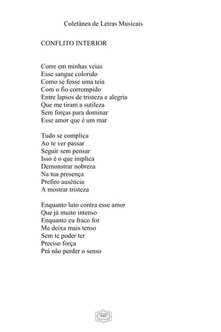 Coletânea de Letras Musicais
940
CONFLITO INTERIOR
Corre em minhas veias
Esse sangue colorido
Como se fosse uma teia
Com o fio corrompido
Entre lapsos de tristeza e alegria
Que me tiram a sutileza
Sem forças para dominar
Esse amor que é um mar
Tudo se complica
Ao te ver passar
Seguir sem pensar
Isso é o que implica
Demonstrar nobreza
Na tua presença
Prefiro ausência
A mostrar tristeza
Enquanto luto contra esse amor
Que já muito intenso
Enquanto eu fraco for
Me deixa mais tenso
Sem te poder ter
Preciso força
Prá não perder o senso
 