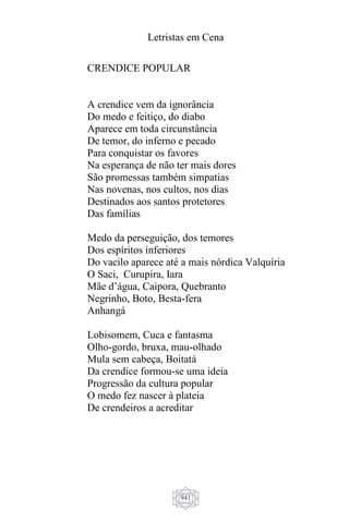 Letristas em Cena
941
CRENDICE POPULAR
A crendice vem da ignorância
Do medo e feitiço, do diabo
Aparece em toda circunstância
De temor, do inferno e pecado
Para conquistar os favores
Na esperança de não ter mais dores
São promessas também simpatias
Nas novenas, nos cultos, nos dias
Destinados aos santos protetores
Das famílias
Medo da perseguição, dos temores
Dos espíritos inferiores
Do vacilo aparece até a mais nórdica Valquíria
O Saci, Curupira, Iara
Mãe d’água, Caipora, Quebranto
Negrinho, Boto, Besta-fera
Anhangá
Lobisomem, Cuca e fantasma
Olho-gordo, bruxa, mau-olhado
Mula sem cabeça, Boitatá
Da crendice formou-se uma ideia
Progressão da cultura popular
O medo fez nascer à plateia
De crendeiros a acreditar
 