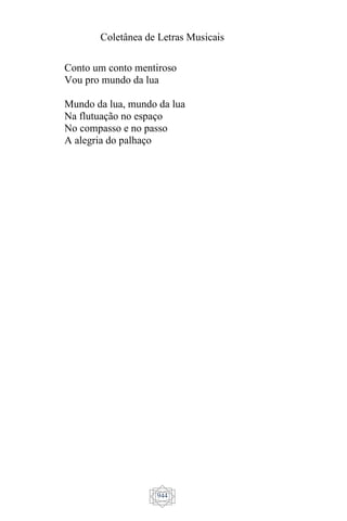 Coletânea de Letras Musicais
944
Conto um conto mentiroso
Vou pro mundo da lua
Mundo da lua, mundo da lua
Na flutuação no espaço
No compasso e no passo
A alegria do palhaço
 