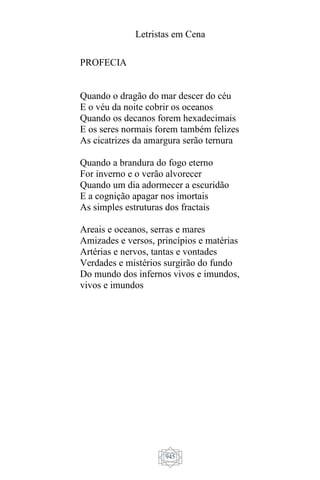 Letristas em Cena
945
PROFECIA
Quando o dragão do mar descer do céu
E o véu da noite cobrir os oceanos
Quando os decanos forem hexadecimais
E os seres normais forem também felizes
As cicatrizes da amargura serão ternura
Quando a brandura do fogo eterno
For inverno e o verão alvorecer
Quando um dia adormecer a escuridão
E a cognição apagar nos imortais
As simples estruturas dos fractais
Areais e oceanos, serras e mares
Amizades e versos, princípios e matérias
Artérias e nervos, tantas e vontades
Verdades e mistérios surgirão do fundo
Do mundo dos infernos vivos e imundos,
vivos e imundos
 
