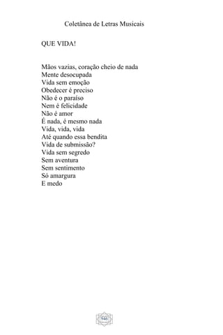 Coletânea de Letras Musicais
946
QUE VIDA!
Mãos vazias, coração cheio de nada
Mente desocupada
Vida sem emoção
Obedecer é preciso
Não é o paraíso
Nem é felicidade
Não é amor
É nada, é mesmo nada
Vida, vida, vida
Até quando essa bendita
Vida de submissão?
Vida sem segredo
Sem aventura
Sem sentimento
Só amargura
E medo
 