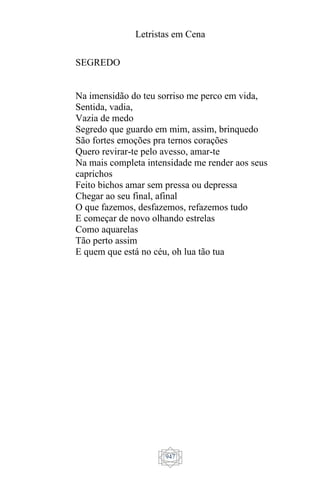 Letristas em Cena
947
SEGREDO
Na imensidão do teu sorriso me perco em vida,
Sentida, vadia,
Vazia de medo
Segredo que guardo em mim, assim, brinquedo
São fortes emoções pra ternos corações
Quero revirar-te pelo avesso, amar-te
Na mais completa intensidade me render aos seus
caprichos
Feito bichos amar sem pressa ou depressa
Chegar ao seu final, afinal
O que fazemos, desfazemos, refazemos tudo
E começar de novo olhando estrelas
Como aquarelas
Tão perto assim
E quem que está no céu, oh lua tão tua
 