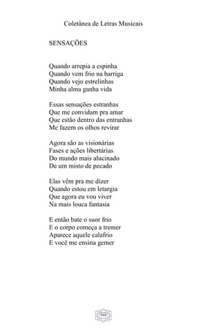 Coletânea de Letras Musicais
948
SENSAÇÕES
Quando arrepia a espinha
Quando vem frio na barriga
Quando vejo estrelinhas
Minha alma ganha vida
Essas sensações estranhas
Que me convidam pra amar
Que estão dentro das entranhas
Me fazem os olhos revirar
Agora são as visionárias
Fases e ações libertárias
Do mundo mais alucinado
De um misto de pecado
Elas vêm pra me dizer
Quando estou em letargia
Que agora eu vou viver
Na mais louca fantasia
E então bate o suor frio
E o corpo começa a tremer
Aparece aquele calafrio
E você me ensina gemer
 