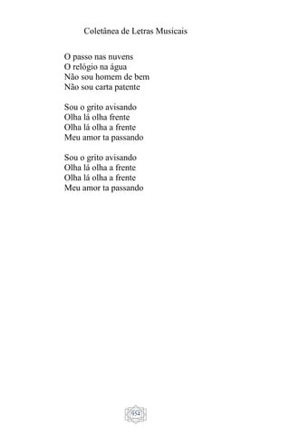 Coletânea de Letras Musicais
954
O passo nas nuvens
O relógio na água
Não sou homem de bem
Não sou carta patente
Sou o grito avisando
Olha lá olha frente
Olha lá olha a frente
Meu amor ta passando
Sou o grito avisando
Olha lá olha a frente
Olha lá olha a frente
Meu amor ta passando
 