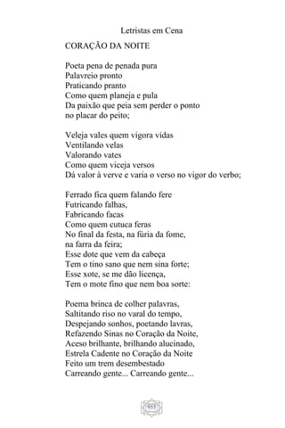 Letristas em Cena
955
CORAÇÃO DA NOITE
Poeta pena de penada pura
Palavreio pronto
Praticando pranto
Como quem planeja e pula
Da paixão que peia sem perder o ponto
no placar do peito;
Veleja vales quem vigora vidas
Ventilando velas
Valorando vates
Como quem viceja versos
Dá valor à verve e varia o verso no vigor do verbo;
Ferrado fica quem falando fere
Futricando falhas,
Fabricando facas
Como quem cutuca feras
No final da festa, na fúria da fome,
na farra da feira;
Esse dote que vem da cabeça
Tem o tino sano que nem sina forte;
Esse xote, se me dão licença,
Tem o mote fino que nem boa sorte:
Poema brinca de colher palavras,
Saltitando riso no varal do tempo,
Despejando sonhos, poetando lavras,
Refazendo Sinas no Coração da Noite,
Aceso brilhante, brilhando alucinado,
Estrela Cadente no Coração da Noite
Feito um trem desembestado
Carreando gente... Carreando gente...
 