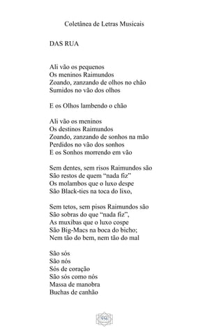 Coletânea de Letras Musicais
956
DAS RUA
Ali vão os pequenos
Os meninos Raimundos
Zoando, zanzando de olhos no chão
Sumidos no vão dos olhos
E os Olhos lambendo o chão
Ali vão os meninos
Os destinos Raimundos
Zoando, zanzando de sonhos na mão
Perdidos no vão dos sonhos
E os Sonhos morrendo em vão
Sem dentes, sem risos Raimundos são
São restos de quem “nada fiz”
Os molambos que o luxo despe
São Black-ties na toca do lixo,
Sem tetos, sem pisos Raimundos são
São sobras do que “nada fiz”,
As muxibas que o luxo cospe
São Big-Macs na boca do bicho;
Nem tão do bem, nem tão do mal
São sós
São nós
Sós de coração
São sós como nós
Massa de manobra
Buchas de canhão
 