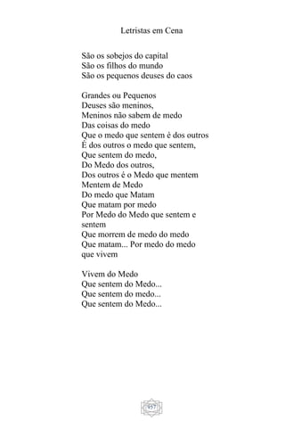 Letristas em Cena
957
São os sobejos do capital
São os filhos do mundo
São os pequenos deuses do caos
Grandes ou Pequenos
Deuses são meninos,
Meninos não sabem de medo
Das coisas do medo
Que o medo que sentem é dos outros
É dos outros o medo que sentem,
Que sentem do medo,
Do Medo dos outros,
Dos outros é o Medo que mentem
Mentem de Medo
Do medo que Matam
Que matam por medo
Por Medo do Medo que sentem e
sentem
Que morrem de medo do medo
Que matam... Por medo do medo
que vivem
Vivem do Medo
Que sentem do Medo...
Que sentem do medo...
Que sentem do Medo...
 