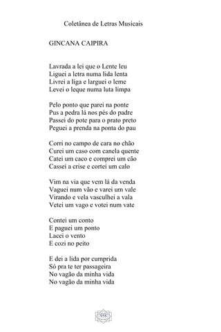 Coletânea de Letras Musicais
958
GINCANA CAIPIRA
Lavrada a lei que o Lente leu
Liguei a letra numa lida lenta
Livrei a liga e larguei o leme
Levei o leque numa luta limpa
Pelo ponto que parei na ponte
Pus a pedra lá nos pés do padre
Passei do pote para o prato preto
Peguei a prenda na ponta do pau
Corri no campo de cara no chão
Curei um caso com canela quente
Catei um caco e comprei um cão
Cassei a crise e cortei um calo
Vim na via que vem lá da venda
Vaguei num vão e varei um vale
Virando e vela vasculhei a vala
Vetei um vago e votei num vate
Contei um conto
E paguei um ponto
Lacei o vento
E cozi no peito
E dei a lida por cumprida
Só pra te ter passageira
No vagão da minha vida
No vagão da minha vida
 