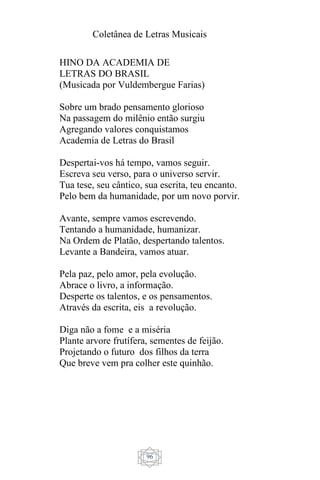 Coletânea de Letras Musicais
96
HINO DA ACADEMIA DE
LETRAS DO BRASIL
(Musicada por Vuldembergue Farias)
Sobre um brado pensamento glorioso
Na passagem do milênio então surgiu
Agregando valores conquistamos
Academia de Letras do Brasil
Despertai-vos há tempo, vamos seguir.
Escreva seu verso, para o universo servir.
Tua tese, seu cântico, sua escrita, teu encanto.
Pelo bem da humanidade, por um novo porvir.
Avante, sempre vamos escrevendo.
Tentando a humanidade, humanizar.
Na Ordem de Platão, despertando talentos.
Levante a Bandeira, vamos atuar.
Pela paz, pelo amor, pela evolução.
Abrace o livro, a informação.
Desperte os talentos, e os pensamentos.
Através da escrita, eis a revolução.
Diga não a fome e a miséria
Plante arvore frutífera, sementes de feijão.
Projetando o futuro dos filhos da terra
Que breve vem pra colher este quinhão.
 