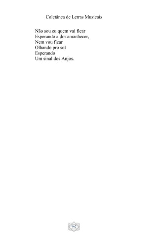 Coletânea de Letras Musicais
962
Não sou eu quem vai ficar
Esperando a dor amanhecer,
Nem vou ficar
Olhando pro sol
Esperando
Um sinal dos Anjos.
 