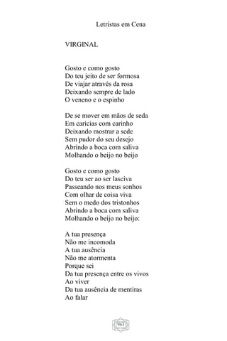 Letristas em Cena
963
VIRGINAL
Gosto e como gosto
Do teu jeito de ser formosa
De viajar através da rosa
Deixando sempre de lado
O veneno e o espinho
De se mover em mãos de seda
Em carícias com carinho
Deixando mostrar a sede
Sem pudor do seu desejo
Abrindo a boca com saliva
Molhando o beijo no beijo
Gosto e como gosto
Do teu ser ao ser lasciva
Passeando nos meus sonhos
Com olhar de coisa viva
Sem o medo dos tristonhos
Abrindo a boca com saliva
Molhando o beijo no beijo:
A tua presença
Não me incomoda
A tua ausência
Não me atormenta
Porque sei
Da tua presença entre os vivos
Ao viver
Da tua ausência de mentiras
Ao falar
 