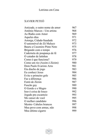 Letristas em Cena
965
XAVIER PETEÓ
Amizade, o outro nome do amor
Antônio Marcos - Um artista
Ao Rádio com Amor
Aqueles dias
Astorga, Cidade-Saudade
O automóvel do Zé Maluco
Bauru a Casemiro Pinto Neto
Brigando com o tempo
Caderneta de poupança de fé
O catador de latinhas
Como é que funciona?
Como um rio (Assim é Zézim)
Dom Paulo Evaristo Arns
Eta diacho de jogo
Eu conheci Jesus
Evite o primeiro gole
Faz a diferença
Forró de Zézim
Fuscão gay
O Gordo e o Magro
Isso é coisa de louco
Jogado pra escanteio
Me cansei de você
O melhor candidato
Mestre- Cabelos brancos
Meu povo com armas, não
Meu último cigarro
967
968
969
971
972
973
975
976
977
978
979
980
981
983
984
985
986
987
989
990
992
993
995
996
997
998
999
 