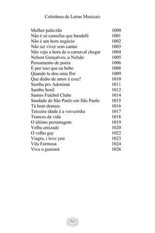 Coletânea de Letras Musicais
966
Mulher palavrão
Não é só camufua que bandelô
Não é um bom negócio
Não sei viver sem cantar
Não vejo a hora de o carnaval chegar
Nelson Gonçalves, o Nelsão
Pensamento de poeta
É por isso que eu bebo
Quando te dou uma flor
Que diabo de amor é esse?
Samba pro Adoniran
Samba Senil
Santos Futebol Clube
Saudade de São Paulo em São Paulo
Tá bom demais
Terceira idade é a vovozinha
Trancos da vida
O último personagem
Velha amizade
O velho gay
Viagra, i love you
Vila Formosa
Viva o guaraná
1000
1001
1002
1003
1004
1005
1006
1008
1009
1010
1011
1012
1014
1015
1016
1017
1018
1019
1020
1022
1023
1024
1026
 