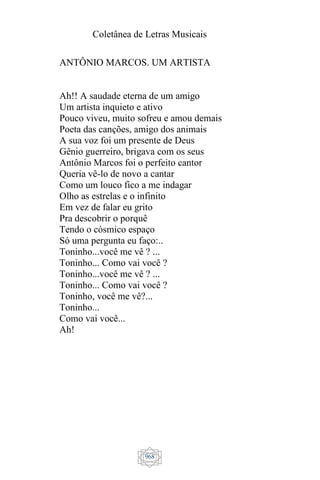 Coletânea de Letras Musicais
968
ANTÔNIO MARCOS. UM ARTISTA
Ah!! A saudade eterna de um amigo
Um artista inquieto e ativo
Pouco viveu, muito sofreu e amou demais
Poeta das canções, amigo dos animais
A sua voz foi um presente de Deus
Gênio guerreiro, brigava com os seus
Antônio Marcos foi o perfeito cantor
Queria vê-lo de novo a cantar
Como um louco fico a me indagar
Olho as estrelas e o infinito
Em vez de falar eu grito
Pra descobrir o porquê
Tendo o cósmico espaço
Só uma pergunta eu faço:..
Toninho...você me vê ? ...
Toninho... Como vai você ?
Toninho...você me vê ? ...
Toninho... Como vai você ?
Toninho, você me vê?...
Toninho...
Como vai você...
Ah!
 