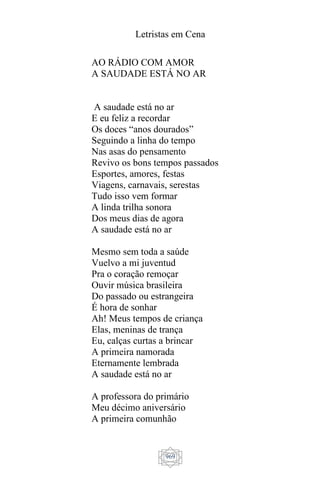 Letristas em Cena
969
AO RÁDIO COM AMOR
A SAUDADE ESTÁ NO AR
A saudade está no ar
E eu feliz a recordar
Os doces “anos dourados”
Seguindo a linha do tempo
Nas asas do pensamento
Revivo os bons tempos passados
Esportes, amores, festas
Viagens, carnavais, serestas
Tudo isso vem formar
A linda trilha sonora
Dos meus dias de agora
A saudade está no ar
Mesmo sem toda a saúde
Vuelvo a mi juventud
Pra o coração remoçar
Ouvir música brasileira
Do passado ou estrangeira
É hora de sonhar
Ah! Meus tempos de criança
Elas, meninas de trança
Eu, calças curtas a brincar
A primeira namorada
Eternamente lembrada
A saudade está no ar
A professora do primário
Meu décimo aniversário
A primeira comunhão
 