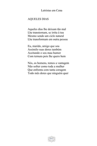 Letristas em Cena
971
AQUELES DIAS
Aqueles dias lhe deixam tão mal
Lhe transtornam, se irrita à toa
Mesmo sendo um ciclo natural
Lhe transformam em outra pessoa
Eu, marido, amigo que sou
Assimilo suas dores também
Aceitando o seu mau humor
Com ternura pois lhe quero bem
Nós, os homens, temos a vantagem
Não sofrer como toda a mulher
Que enfrenta com tanta coragem
Todo mês dores que ninguém quer
 