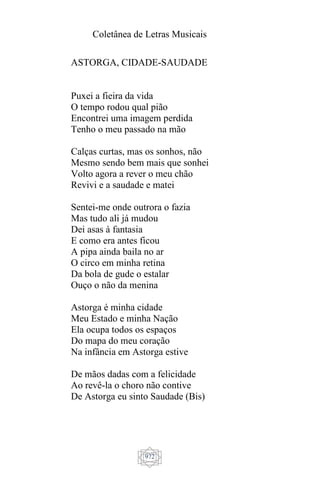 Coletânea de Letras Musicais
972
ASTORGA, CIDADE-SAUDADE
Puxei a fieira da vida
O tempo rodou qual pião
Encontrei uma imagem perdida
Tenho o meu passado na mão
Calças curtas, mas os sonhos, não
Mesmo sendo bem mais que sonhei
Volto agora a rever o meu chão
Revivi e a saudade e matei
Sentei-me onde outrora o fazia
Mas tudo ali já mudou
Dei asas à fantasia
E como era antes ficou
A pipa ainda baila no ar
O circo em minha retina
Da bola de gude o estalar
Ouço o não da menina
Astorga é minha cidade
Meu Estado e minha Nação
Ela ocupa todos os espaços
Do mapa do meu coração
Na infância em Astorga estive
De mãos dadas com a felicidade
Ao revê-la o choro não contive
De Astorga eu sinto Saudade (Bis)
 
