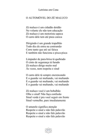 Letristas em Cena
973
O AUTOMÓVEL DO ZÉ MALUCO
Zé maluco é um cidadão doidão
No volante ele não tem educação
Zé maluco é um motorista sapeca
O carro dele tem até pneu careca
Dirigindo é um grande trapalhão
Todo dia ele entra na contramão
Corre tanto que até sai faísca
E também não funciona o pisca-pisca
Limpador de para-brisa tá quebrado
O cinto de segurança tá furado
Zé maluco dirige muito mal
Às vezes, nem respeita o sinal
O carro dele tá sempre encrencando
E o guarda vai multando, vai multando
E o guarda vai multando, vai multando
E o guarda vai multando, vai multando
Zé maluco você é um bobalhão
Olhe o sinal! Não faça confusão
Sinal verde é pra você seguir em frente
Sinal vermelho, pare imediatamente
O amarelo significa atenção
Respeite o sinal e não fale palavrão
Respeite o sinal e não fale palavrão
Respeite o sinal e não fale palavrão
 