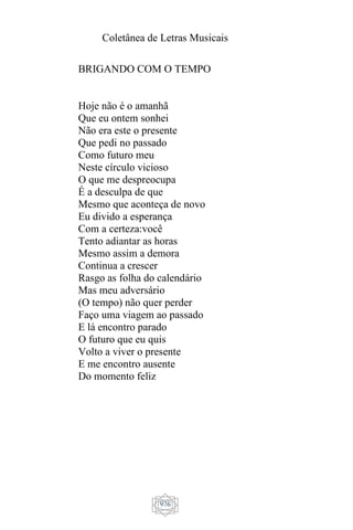 Coletânea de Letras Musicais
976
BRIGANDO COM O TEMPO
Hoje não é o amanhã
Que eu ontem sonhei
Não era este o presente
Que pedi no passado
Como futuro meu
Neste círculo vicioso
O que me despreocupa
É a desculpa de que
Mesmo que aconteça de novo
Eu divido a esperança
Com a certeza:você
Tento adiantar as horas
Mesmo assim a demora
Continua a crescer
Rasgo as folha do calendário
Mas meu adversário
(O tempo) não quer perder
Faço uma viagem ao passado
E lá encontro parado
O futuro que eu quis
Volto a viver o presente
E me encontro ausente
Do momento feliz
 