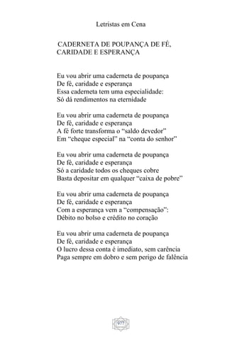 Letristas em Cena
977
CADERNETA DE POUPANÇA DE FÉ,
CARIDADE E ESPERANÇA
Eu vou abrir uma caderneta de poupança
De fé, caridade e esperança
Essa caderneta tem uma especialidade:
Só dá rendimentos na eternidade
Eu vou abrir uma caderneta de poupança
De fé, caridade e esperança
A fé forte transforma o “saldo devedor”
Em “cheque especial” na “conta do senhor”
Eu vou abrir uma caderneta de poupança
De fé, caridade e esperança
Só a caridade todos os cheques cobre
Basta depositar em qualquer “caixa de pobre”
Eu vou abrir uma caderneta de poupança
De fé, caridade e esperança
Com a esperança vem a “compensação”:
Débito no bolso e crédito no coração
Eu vou abrir uma caderneta de poupança
De fé, caridade e esperança
O lucro dessa conta é imediato, sem carência
Paga sempre em dobro e sem perigo de falência
 