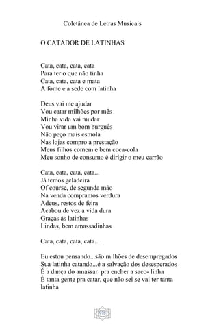 Coletânea de Letras Musicais
978
O CATADOR DE LATINHAS
Cata, cata, cata, cata
Para ter o que não tinha
Cata, cata, cata e mata
A fome e a sede com latinha
Deus vai me ajudar
Vou catar milhões por mês
Minha vida vai mudar
Vou virar um bom burguês
Não peço mais esmola
Nas lojas compro a prestação
Meus filhos comem e bem coca-cola
Meu sonho de consumo é dirigir o meu carrão
Cata, cata, cata, cata...
Já temos geladeira
Of course, de segunda mão
Na venda compramos verdura
Adeus, restos de feira
Acabou de vez a vida dura
Graças às latinhas
Lindas, bem amassadinhas
Cata, cata, cata, cata...
Eu estou pensando...são milhões de desempregados
Sua latinha catando...é a salvação dos desesperados
É a dança do amassar pra encher a saco- linha
É tanta gente pra catar, que não sei se vai ter tanta
latinha
 