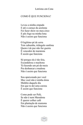 Letristas em Cena
979
COMO É QUE FUNCIONA?
Levou a minha empada
E até o caroço da azeitona
Foi fazer show no meu circo
E pôs fogo na minha lona
Não é assim que funciona
O legítimo pé de serra
Tem zabumba, triângulo sanfona
Quem é de paz não faz guerra
É vencedor de maratona
É assim que funciona
Só porque ela é tão feia,
Escandalosa e machona
Tá fazendo um pé-de-meia
Pra desbancar a madona
Não é assim que funciona
Sou apaixonado por você
Mas você não é minha dona
Maldito daquele dia
Em que te dei uma carona
É assim que funciona
Como pode ser Pelé,
Se não é nem Maradona
É querer colher café
Em plantação de mamona
Não é assim que funciona
 