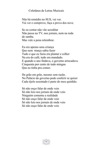 Coletânea de Letras Musicais
98
Não há remédio no SUS, vai ver.
Vai ver e comprove, faça a prova dos nove.
Se eu contar não vão acreditar
Não passa na TV, nos jornais, nem na roda
de samba.
Mas vale a pena relembrar.
Eu era apenas uma criança
Que nem trança sabia fazer
Tudo o que eu fazia era plantar e colher
Na era do café, tudo era mandado.
E quando o ano findava, o governo arrecadava.
Cinquenta por cento de todo mingau
Que eu tinha pra comer.
De grão em grão, mesmo sem razão.
No Palácio do governo pode conferir se quiser
Cada tijolo assentado é parte do meu quinhão.
Só não ouço falar de onde veio
Só não leio nos jornais de onde veio
Ninguém comenta a realidade
Só não ouço falar de onde veio
Só não leio nos jornais de onde veio
Só não ouço falar de onde veio
 
