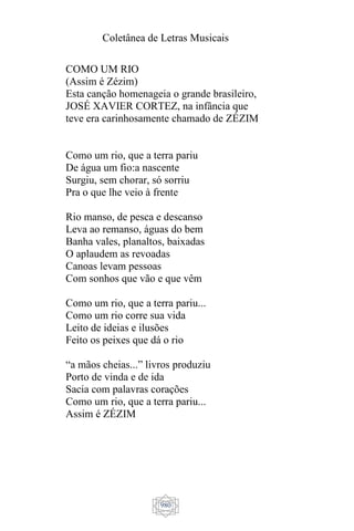 Coletânea de Letras Musicais
980
COMO UM RIO
(Assim é Zézim)
Esta canção homenageia o grande brasileiro,
JOSÉ XAVIER CORTEZ, na infância que
teve era carinhosamente chamado de ZÉZIM
Como um rio, que a terra pariu
De água um fio:a nascente
Surgiu, sem chorar, só sorriu
Pra o que lhe veio à frente
Rio manso, de pesca e descanso
Leva ao remanso, águas do bem
Banha vales, planaltos, baixadas
O aplaudem as revoadas
Canoas levam pessoas
Com sonhos que vão e que vêm
Como um rio, que a terra pariu...
Como um rio corre sua vida
Leito de ideias e ilusões
Feito os peixes que dá o rio
“a mãos cheias...” livros produziu
Porto de vinda e de ida
Sacia com palavras corações
Como um rio, que a terra pariu...
Assim é ZÉZIM
 