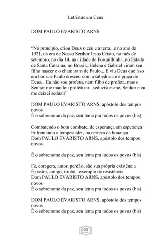 Letristas em Cena
981
DOM PAULO EVARISTO ARNS
“No princípio, criou Deus o céu e a terra...e no ano de
1921, da era de Nosso Senhor Jesus Cristo, no mês de
setembro, no dia 14, na cidade de Forquilhinha, no Estado
de Santa Catarina, no Brasil...Helena e Gabriel viram seu
filho nascer e o chamaram de Paulo... E viu Deus que isso
era bom...e Paulo cresceu com a sabedoria e a graça de
Deus... Eu não sou profeta, nem filho de profeta, mas o
Senhor me mandou profetizar...seduzistes-me, Senhor e eu
me deixei seduzir”
DOM PAULO EVARISTO ARNS, apóstolo dos tempos
novos
É o sobrenome da paz, seu lema pra todos os povos (bis)
Combatendo o bom combate, de esperança em esperança
Enfrentando a tempestade , na certeza da bonança
Dom PAULO EVARISTO ARNS, apóstolo dos tempos
novos
É o sobrenome da paz, seu lema pra todos os povos (bis)
Fé, coragem, amor, perdão, são sua própria existência
É pastor, amigo, irmão, exemplo de resistência
Dom PAULO EVARISTO ARNS, apóstolo dos tempos
novos
É o sobrenome da paz, seu lema pra todos os povos (bis)
DOM PAULO EVARISTO ARNS, apóstolo dos tempos
novos
É o sobrenome da paz, seu lema pra todos os povos (bis)
 