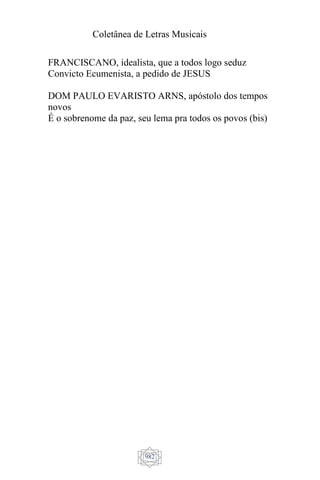 Coletânea de Letras Musicais
982
FRANCISCANO, idealista, que a todos logo seduz
Convicto Ecumenista, a pedido de JESUS
DOM PAULO EVARISTO ARNS, apóstolo dos tempos
novos
É o sobrenome da paz, seu lema pra todos os povos (bis)
 