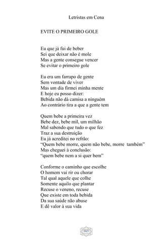 Letristas em Cena
985
EVITE O PRIMEIRO GOLE
Eu que já fui de beber
Sei que deixar não é mole
Mas a gente consegue vencer
Se evitar o primeiro gole
Eu era um farrapo de gente
Sem vontade de viver
Mas um dia firmei minha mente
E hoje eu posso dizer:
Bebida não dá camisa a ninguém
Ao contrário tira a que a gente tem
Quem bebe a primeira vez
Bebe dez, bebe mil, um milhão
Mal sabendo que tudo o que fez
Traz a sua destruição
Eu já acreditei no refrão:
“Quem bebe morre, quem não bebe, morre também”
Mas cheguei à conclusão:
“quem bebe nem a si quer bem”
Conforme o caminho que escolhe
O homem vai rir ou chorar
Tal qual aquele que colhe
Somente aquilo que plantar
Recuse o veneno, recuse
Que existe em toda bebida
Da sua saúde não abuse
E dê valor à sua vida
 