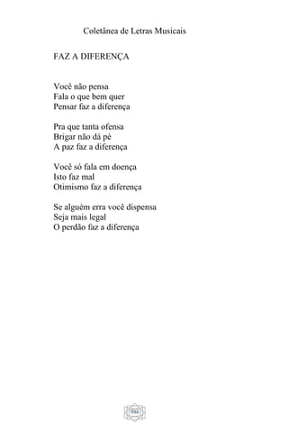 Coletânea de Letras Musicais
986
FAZ A DIFERENÇA
Você não pensa
Fala o que bem quer
Pensar faz a diferença
Pra que tanta ofensa
Brigar não dá pé
A paz faz a diferença
Você só fala em doença
Isto faz mal
Otimismo faz a diferença
Se alguém erra você dispensa
Seja mais legal
O perdão faz a diferença
 