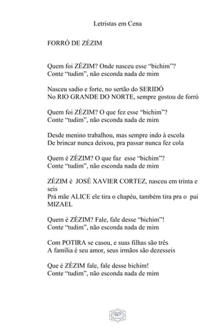 Letristas em Cena
987
FORRÓ DE ZÉZIM
Quem foi ZÉZIM? Onde nasceu esse “bichim”?
Conte “tudim”, não esconda nada de mim
Nasceu sadio e forte, no sertão do SERIDÓ
No RIO GRANDE DO NORTE, sempre gostou de forró
Quem foi ZÉZIM? O que fez esse “bichim”?
Conte “tudim”, não esconda nada de mim
Desde menino trabalhou, mas sempre indo à escola
De brincar nunca deixou, pra passar nunca fez cola
Quem é ZÉZIM? O que faz esse “bichim”?
Conte “tudim”, não esconda nada de mim
ZÉZIM é JOSÉ XAVIER CORTEZ, nasceu em trinta e
seis
Prá mãe ALICE ele tira o chapéu, também tira pra o pai
MIZAEL
Quem é ZÉZIM? Fale, fale desse “bichim”!
Conte “tudim”, não esconda nada de mim
Com POTIRA se casou, e suas filhas são três
A família é seu amor, seus irmãos são dezesseis
Que é ZÉZIM fale, fale desse bichim!
Conte “tudim”, não esconda nada de mim
 