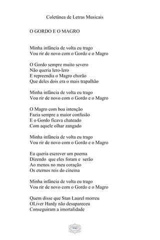 Coletânea de Letras Musicais
990
O GORDO E O MAGRO
Minha infância de volta eu trago
Vou rir de novo com o Gordo e o Magro
O Gordo sempre muito severo
Não queria lero-lero
E repreendia o Magro chorão
Que deles dois era o mais trapalhão
Minha infância de volta eu trago
Vou rir de novo com o Gordo e o Magro
O Magro com boa intenção
Fazia sempre a maior confusão
E o Gordo ficava chateado
Com aquele olhar zangado
Minha infância de volta eu trago
Vou rir de novo com o Gordo e o Magro
Eu queria escrever um poema
Dizendo que eles foram e serão
Ao menos no meu coração
Os eternos reis do cinema
Minha infância de volta eu trago
Vou rir de novo com o Gordo e o Magro
Quem disse que Stan Laurel morreu
OLiver Hardy não desapareceu
Conseguiram a imortalidade
 