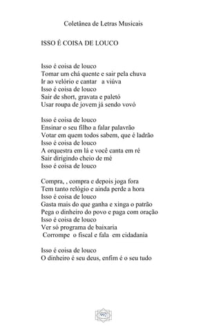 Coletânea de Letras Musicais
992
ISSO É COISA DE LOUCO
Isso é coisa de louco
Tomar um chá quente e sair pela chuva
Ir ao velório e cantar a viúva
Isso é coisa de louco
Sair de short, gravata e paletó
Usar roupa de jovem já sendo vovó
Isso é coisa de louco
Ensinar o seu filho a falar palavrão
Votar em quem todos sabem, que é ladrão
Isso é coisa de louco
A orquestra em lá e você canta em ré
Sair dirigindo cheio de mé
Isso é coisa de louco
Compra, , compra e depois joga fora
Tem tanto relógio e ainda perde a hora
Isso é coisa de louco
Gasta mais do que ganha e xinga o patrão
Pega o dinheiro do povo e paga com oração
Isso é coisa de louco
Ver só programa de baixaria
Corrompe o fiscal e fala em cidadania
Isso é coisa de louco
O dinheiro é seu deus, enfim é o seu tudo
 