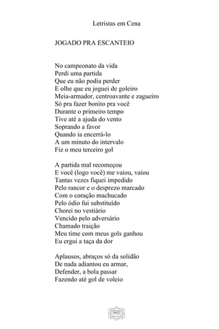 Letristas em Cena
993
JOGADO PRA ESCANTEIO
No campeonato da vida
Perdi uma partida
Que eu não podia perder
E olhe que eu joguei de goleiro
Meia-armador, centroavante e zagueiro
Só pra fazer bonito pra você
Durante o primeiro tempo
Tive até a ajuda do vento
Soprando a favor
Quando ia encerrá-lo
A um minuto do intervalo
Fiz o meu terceiro gol
A partida mal recomeçou
E você (logo você) me vaiou, vaiou
Tantas vezes fiquei impedido
Pelo rancor e o desprezo marcado
Com o coração machucado
Pelo ódio fui substituído
Chorei no vestiário
Vencido pelo adversário
Chamado traição
Meu time com meus gols ganhou
Eu ergui a taça da dor
Aplausos, abraços só da solidão
De nada adiantou eu armar,
Defender, a bola passar
Fazendo até gol de voleio
 
