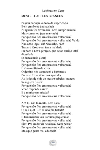Letristas em Cena
997
MESTRE CABELOS BRANCOS
Passou por aqui o dono da experiência
Bem em frente à rapaziada
Ninguém fez reverência, nem cumprimentou
Mas comentou (que mancada)
Por que não fica em casa essa velharada?
Por que não fica em casa essa velharada? Valdo:
Não acho legal, ah! Não acho, não!
Tratar o idoso com tanta maldade
Eu peço à nova geração, que dê ao ancião total
dignidade
(e nunca mais dizer)
Por que não fica em casa essa velharada?
Por que não fica em casa essa velharada?
É duro o ofício de viver
O destino nos dá trancos e barrancos
Por isso é que devemos aprender
As lições de vida do mestre cabelos-brancos
Se alguém disser:
Por que não fica em casa essa velharada?
Você responde assim:
E a minha caminhada?
Por que não fica em casa essa velharada?
Ah! Eu não tô morto, nem nada!
Por que não fica em casa essa velharada?
Olhe a í, oh!...tô saindo pra balada!
Por que não fica em casa essa velharada?
E tem mais:eu vou dar uma paquerada!
Por que não fica em casa essa velharada?
Sim! Pra cuidar da netaiada? Nem pensar!
Por que não fica em casa essa velharada?
Mas que gente mal educada!
 