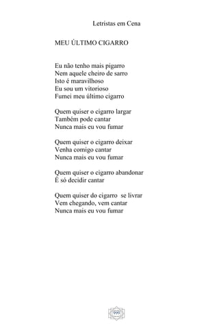 Letristas em Cena
999
MEU ÚLTIMO CIGARRO
Eu não tenho mais pigarro
Nem aquele cheiro de sarro
Isto é maravilhoso
Eu sou um vitorioso
Fumei meu último cigarro
Quem quiser o cigarro largar
Também pode cantar
Nunca mais eu vou fumar
Quem quiser o cigarro deixar
Venha comigo cantar
Nunca mais eu vou fumar
Quem quiser o cigarro abandonar
É só decidir cantar
Quem quiser do cigarro se livrar
Vem chegando, vem cantar
Nunca mais eu vou fumar
 