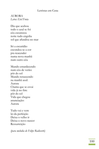 Letristas em Cena
100
AURORA
Letra: Etel Frota
Dia que acabou
todo o azul se foi
céu escureceu
noite tudo engoliu
sol que afundou no mar
Só a escuridão
escondeu-se a cor
pra reacender
numa nova manhã
num outro céu
Mundo entardecendo
num céu de verão:
pôr do sol
Mundo renascendo
na manhã azul:
Aurora
Chama que se esvai
vida já no fim:
pôr do sol
Vida que chegou
anunciação:
Aurora
Tudo vai e vem
lei da perfeição
Deixa o velho ir
Deixa o novo nascer
Ressurreição
(para melodia de Felipe Radiccetti)
 