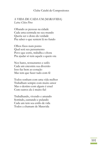 Clube Caiubi de Compositores
101
A VIDA DE CADA UM (MARAVIDA)
Letra: Chico Pires
Olhando as pessoas na cidade
Cada uma centrada no seu mundo
Queria ser o dono da verdade
Pra saber o que sentem lá no fundo
Olhos fixos num ponto
Qual será seu pensamento
Povo que corre, trabalha e chora
Pra ajudar só tem aquele a quem ora
Nos bares, restaurantes e cafés
Cada um encontra sua diversão
Isso faz bem ao coração
Mas tem que fazer tudo com fé
Todos sonham com uma vida melhor
Trabalham sempre com muito amor
Mas o destino com alguns é cruel
Com outros ele é muito fiel
Trabalhando, vivendo e amando
Sorrindo, cantando e pulando
Cada um tem seu estilo de vida
Todos a chamam de Maravida
 