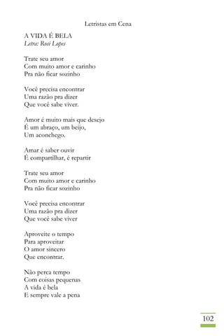 Letristas em Cena
102
A VIDA É BELA
Letra: Rosi Lopes
Trate seu amor
Com muito amor e carinho
Pra não ficar sozinho
Você precisa encontrar
Uma razão pra dizer
Que você sabe viver.
Amor é muito mais que desejo
É um abraço, um beijo,
Um aconchego.
Amar é saber ouvir
É compartilhar, é repartir
Trate seu amor
Com muito amor e carinho
Pra não ficar sozinho
Você precisa encontrar
Uma razão pra dizer
Que você sabe viver
Aproveite o tempo
Para aproveitar
O amor sincero
Que encontrar.
Não perca tempo
Com coisas pequenas
A vida é bela
E sempre vale a pena
 