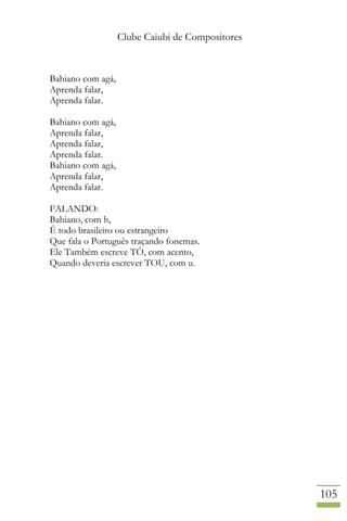 Clube Caiubi de Compositores
105
Bahiano com agá,
Aprenda falar,
Aprenda falar.
Bahiano com agá,
Aprenda falar,
Aprenda falar,
Aprenda falar.
Bahiano com agá,
Aprenda falar,
Aprenda falar.
FALANDO:
Bahiano, com h,
É todo brasileiro ou estrangeiro
Que fala o Português traçando fonemas.
Ele Também escreve TÔ, com acento,
Quando deveria escrever TOU, com u.
 
