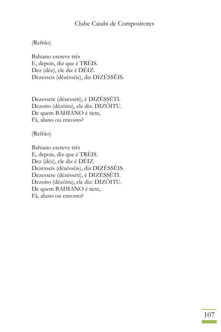 Clube Caiubi de Compositores
107
(Refrão)
Bahiano escreve três
E, depois, diz que é TRÊIS.
Dez (déz), ele diz é DÉIZ.
Dezesseis (dézêssêis), diz DIZÊSSÊIS.
Dezessete (dézésséti), é DIZÉSSÉTI.
Dezoito (dézôitu), ele diz: DIZÔITU.
De quem BAHIANO é tiete,
Fã, aluno ou encosto?
(Refrão)
Bahiano escreve três
E, depois, diz que é TRÊIS.
Dez (déz), ele diz é DÉIZ.
Dezesseis (dézêssêis), diz DIZÊSSÊIS.
Dezessete (dézésséti), é DIZÉSSÉTI.
Dezoito (dézôitu), ele diz: DIZÔITU.
De quem BAHIANO é tiete,
Fã, aluno ou encosto?
 