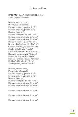 Letristas em Cena
108
BAHIANO FALA ERRADO DE A A Z
Letra: Zezinho Nascimento
Bahiano, escreve certo,
Porém, não fala nem lê.
Escreve ler (lê-re), porém, lê “lê”.
Escreve ler (lê-re), porém, lê “lê”.
Bahiano (com agá),
Escreve amar (amá-re) e lê: “amá”.
Escreve amor (amô-re) e lê: “amô”.
Escreve amor (amô-re) e lê: “amô”.
Bebida (bêbída), ele diz: “bibída”.
Bezerro (bêzêrru), ele diz: “bizêrru”.
Coberta (côbérta), ele diz: “cubérta”.
Coador (côadô-re) é “cuadô”.
Descansar (dêscansá-re) é “discansá”.
Desamor (dêsamô-re) é “disamô”.
Escola (êscóla), ele diz: “iscóla”.
Embora (embóra), ele diz: “imbóra”.
Ferida (fêrída), ele diz: “firída”...
Zoada (zôáda), ele diz: “zuáda”.
Bahiano, escreve certo,
Porém, não fala nem lê.
Escreve ler (lê-re), porém, lê “lê”.
Escreve ler (lê-re), porém, lê “lê”.
Bahiano (com agá),
Escreve amar (amá-re) e lê: “amá”.
Escreve amor (amô-re) e lê: “amô”.
Escreve amor (amô-re) e lê: “amô”.
Escreve amor (amô-re) e lê: “amô”.
Escreve amor (amô-re) e lê: “amô”.
Escreve amor (amô-re) e lê: “amô”.
 