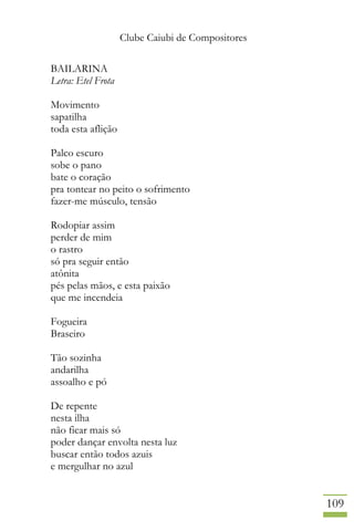 Clube Caiubi de Compositores
109
BAILARINA
Letra: Etel Frota
Movimento
sapatilha
toda esta aflição
Palco escuro
sobe o pano
bate o coração
pra tontear no peito o sofrimento
fazer-me músculo, tensão
Rodopiar assim
perder de mim
o rastro
só pra seguir então
atônita
pés pelas mãos, e esta paixão
que me incendeia
Fogueira
Braseiro
Tão sozinha
andarilha
assoalho e pó
De repente
nesta ilha
não ficar mais só
poder dançar envolta nesta luz
buscar então todos azuis
e mergulhar no azul
 